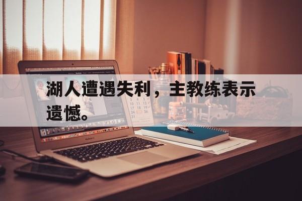 IMsports登录入口-湖人遭遇失利，主教练表示遗憾。