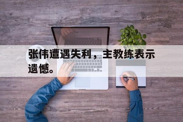 电子竞技综合app-张伟遭遇失利，主教练表示遗憾。