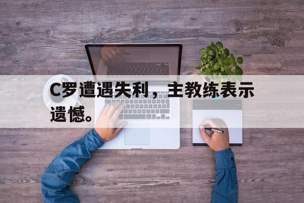 电子竞技下载入口-C罗遭遇失利，主教练表示遗憾。