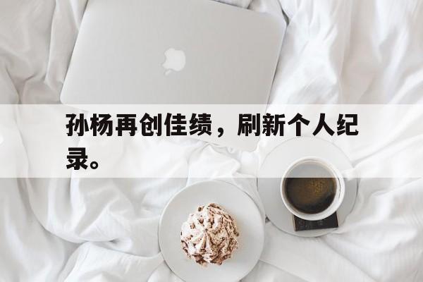 电子竞技下载入口-孙杨再创佳绩，刷新个人纪录。