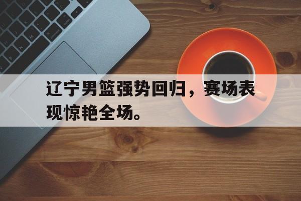 电子竞技下载入口-辽宁男篮强势回归，赛场表现惊艳全场。