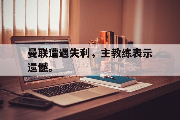 电子竞技综合app-曼联遭遇失利，主教练表示遗憾。