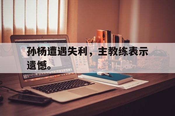 IMsports登录入口-孙杨遭遇失利，主教练表示遗憾。