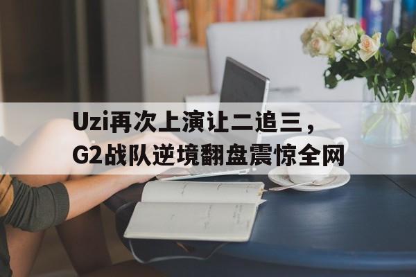 IMsports登录入口-Uzi再次上演让二追三，G2战队逆境翻盘震惊全网