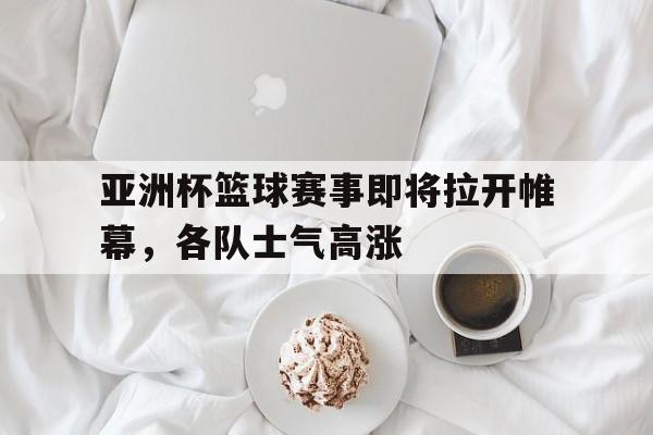 亚洲杯篮球赛事即将拉开帷幕，各队士气高涨