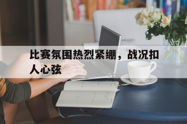 比赛氛围热烈紧绷，战况扣人心弦