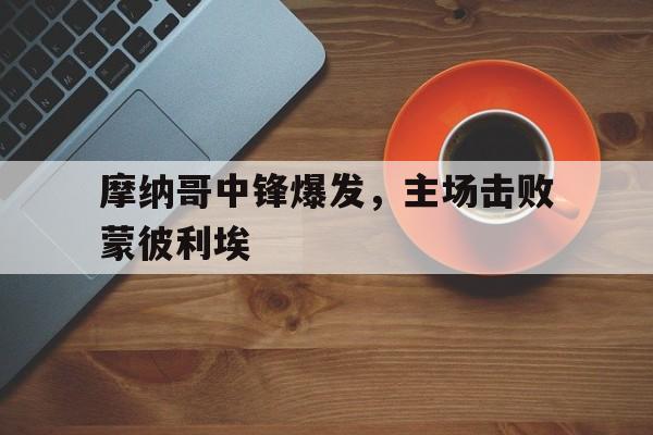 摩纳哥中锋爆发，主场击败蒙彼利埃