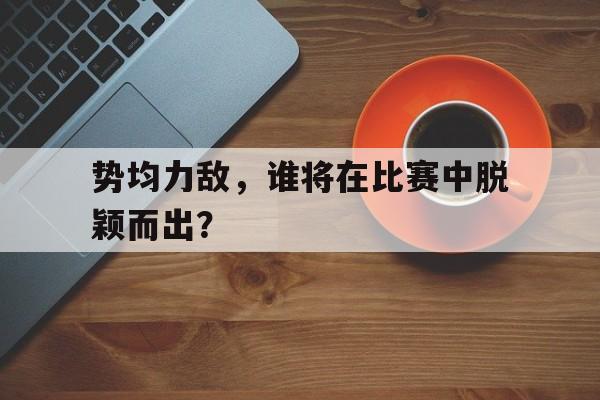 势均力敌，谁将在比赛中脱颖而出？